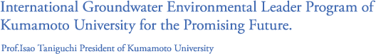International Groundwater Environmental Leader Program of Kumamoto University for the Promising Future.(Prof.Isao Taniguchi President of Kumamoto University)